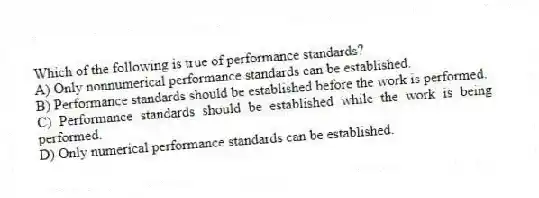 Which of the following is true of performance standards?
A) Only nonnumerical performance standards can be established.
B) Performance standards should be established before the work is performed.
C) Performance standards should be established while the work is being performed.
D) Only numerical performance standards can be established.