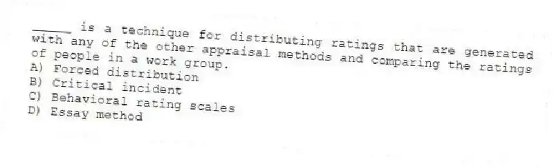 _____ is a technique for distributing ratings that are generated with any of the other appraisal methods and comparing the ratings of people in a work group.
A) Forced distribution
B) Critical incident
C) Behavioral rating scales
D) Essay method