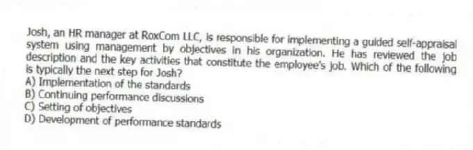 Josh, an HR manager at RoxCom LLC, is responsible for implementing a guided self-appraisal system using management by objectives in his organization. He has reviewed the job description and the key activities that constitute the employee's job. Which of the following is typically the next step for Josh?
A) Implementation of the standards
B) Continuing performance discussions
C) Setting of objectives
D) Development of performance standards