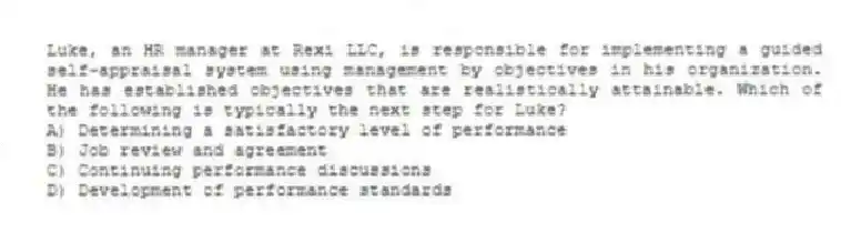 Luke, an HR manager at Rexi LLC, is responsible for implementing a guided self-appraisal system using management by objectives in his organization. He has established objectives that are realistically attainable. Which of the following is typically the next step for Luke?
A) Determining a satisfactory level of performance
B) Job review and agreement
C) Continuing performance discussions
D) Development of performance standards
