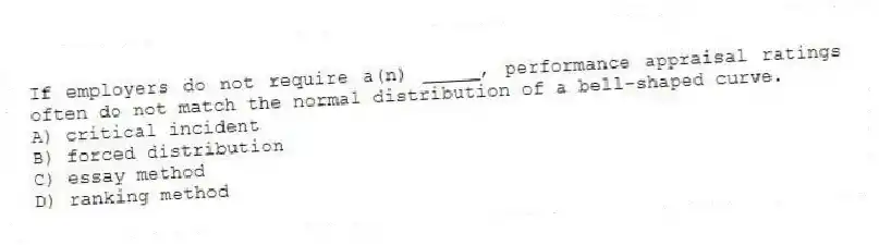 If employers do not require a(n) _____, performance appraisal ratings often do not match the normal distribution of a bell-shaped curve.
A) critical incident
B) forced distribution
C) essay method
D) ranking method