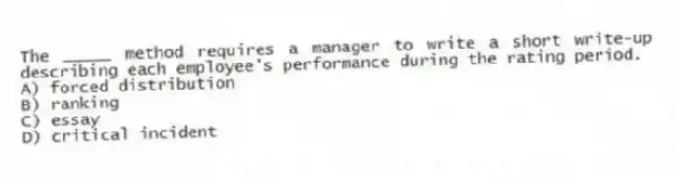 The _____ method requires a manager to write a short write-up describing each employee's performance during the rating period.
A) forced distribution
B) ranking
C) essay
D) critical incident