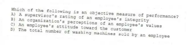 Which of the following is an objective measure of performance?
A) A supervisor's rating of an employee's integrity
B) An organization's perceptions of an employee's values
C) An employee's attitude toward the customer
D) The total number of washing machines sold by an employee