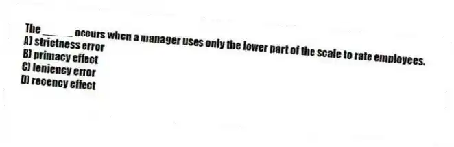 The _____ occurs when a manager uses only the lower part of the scale to rate employees.
A) strictness error
B) primacy effect
C) leniency error
D) recency effect