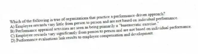 Which of the following is true of organizations that practice a performance-driven approach?
A) Employee rewards vary little from person to person and are not based on individual performance.
B) Performance appraisal activities are seen as being primarily a "bureaucratic exercise."
C) Employee rewards vary significantly from person to person and are not based on individual performance.
D) Performance evaluations link results to employee compensation and development.