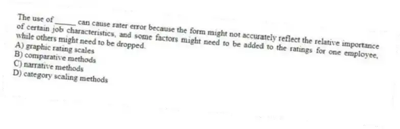 The use of _____ can cause rater error because the form might not accurately reflect the relative importance of certain job characteristics, and some factors might need to be added to the ratings for one employee, while others might need to be dropped.
A) graphic rating scales
B) comparative methods
C) narrative methods
D) category scaling methods