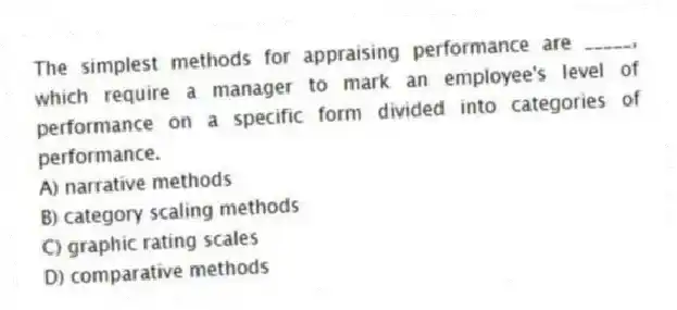 The simplest methods for appraising performance are _____, which require a manager to mark an employee's level of performance on a specific form divided into categories of performance.
A) narrative methods
B) category scaling methods
C) graphic rating scales
D) comparative methods