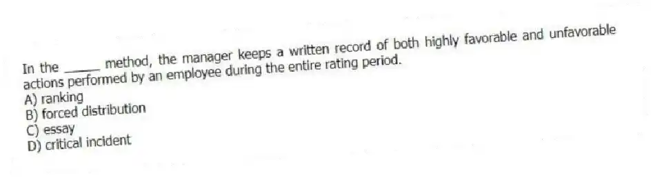 In the _____ method, the manager keeps a written record of both highly favorable and unfavorable actions performed by an employee during the entire rating period.
A) ranking
B) forced distribution
C) essay
D) critical incident