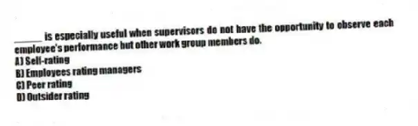 _____ is especially useful when supervisors do not have the opportunity to observe each employee's performance but other work group members do.
A) Self-rating
B) Employees rating managers
C) Peer rating
D) Outsider rating