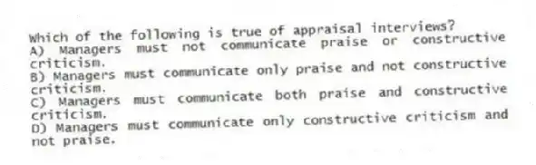 Which of the following is true of appraisal interviews?
A) Managers must not communicate praise or constructive criticism.
B) Managers must communicate only praise and not constructive criticism.
C) Managers must communicate both praise and constructive criticism.
D) Managers must communicate only constructive criticism and not praise.