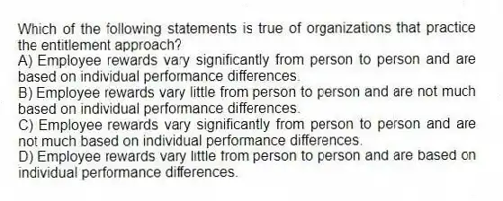 Which of the following statements is true of organizations that practice the entitlement approach?
A) Employee rewards vary significantly from person to person and are based on individual performance differences.
B) Employee rewards vary little from person to person and are not much based on individual performance differences.
C) Employee rewards vary significantly from person to person and are not much based on individual performance differences.
D) Employee rewards vary little from person to person and are based on individual performance differences.