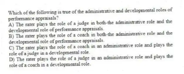 Which of the following is true of the administrative and developmental roles of performance appraisals?
A) The rater plays the role of a judge in both-the administrative role and the developmental role of performance appraisals.
B) The rater plays the role of a coach in both-the administrative role and the developmental role of performance appraisals.
C) The rater plays the role of a coach in an administrative role and plays the role of a judge in a developmental role.
D) The rater plays the role of a judge in an administrative role and plays the role of a coach in a developmental role.