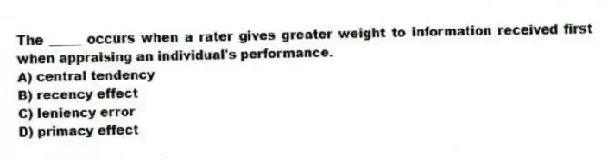 The _____ occurs when a rater gives greater weight to information received first when appraising an individual's performance.
A) central tendency
B) recency effect
C) leniency error
D) primacy effect