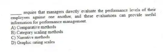 _____ require that managers directly evaluate the performance levels of their employees against one another, and these evaluations can provide useful information for performance management.
A) Comparative methods
B) Category scaling methods
C) Narrative methods
D) Graphic rating scales