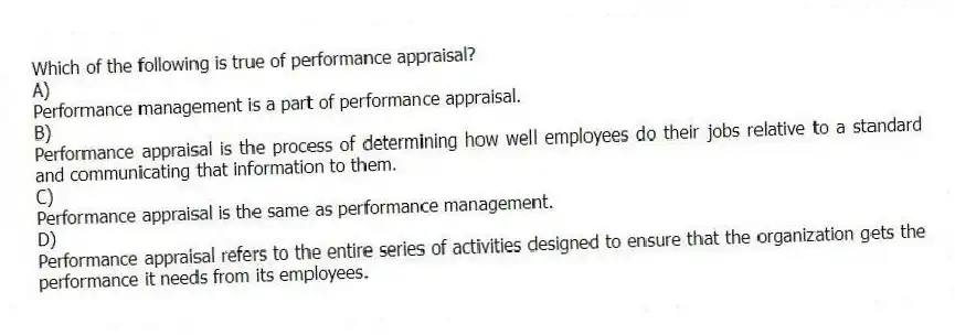 Which of the following is true of performance appraisal?
A)
Performance management is a part of performance appraisal.
B)
Performance appraisal is the process of determining how well employees do their jobs relative to a standard and communicating that information to them.
C)
Performance appraisal is the same as performance management.
D)
Performance appraisal refers to the entire series of activities designed to ensure that the organization gets the performance it needs from its employees.