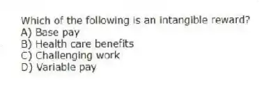 Which of the following is an intangible reward?
A) Base pay
B) Health care benefits
C) Challenging work
D) Variable pay