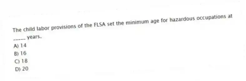 The child labor provisions of the FLSA set the minimum age for hazardous occupations at _____ years.
A) 14
B) 16
C) 18
D) 20