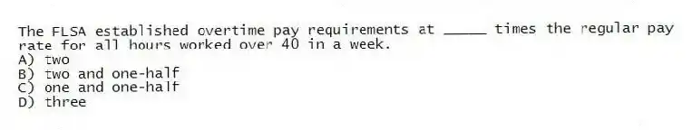 The FLSA established overtime pay requirements at _____ times the regular pay rate for all hours worked over 40 in a week.
A) two
B) two and one-half
C) one and one-half
D) three