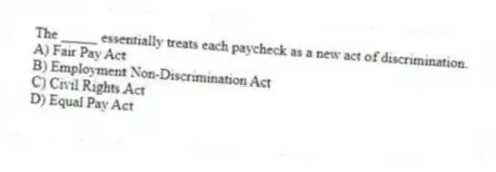 The _____ essentially treats each paycheck as a new act of discrimination.
A) Fair Pay Act
B) Employment Non-Discrimination Act
C) Civil Rights Act
D) Equal Pay Act