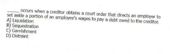 _____ occurs when a creditor obtains a court order that directs an employer to set aside a portion of an employee's wages to pay a debt owed to the creditor.
A) Liquidation
B) Sequestration
C) Garnishment
D) Distraint