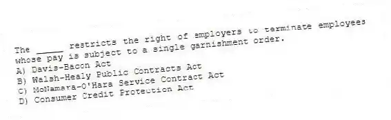 The _____ restricts the right of employers to terminate employees whose pay is subject to a single garnishment order.
A) Davis-Bacon Act
B) Walsh-Healy Public Contracts Act
C) McNamara-O'Hara Service Contract Act
D) Consumer Credit Protection Act