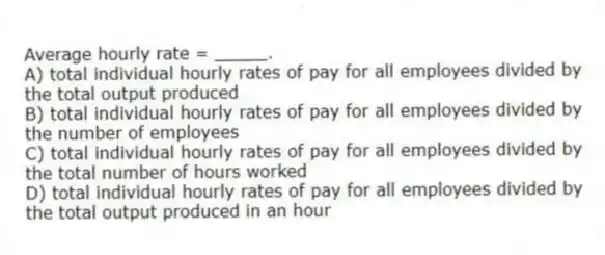 Average hourly rate = _____.
A) total individual hourly rates of pay for all employees divided by the total output produced
B) total individual hourly rates of pay for all employees divided by the number of employees
C) total individual hourly rates of pay for all employees divided by the total number of hours worked
D) total individual hourly rates of pay for all employees divided by the total output produced in an hour