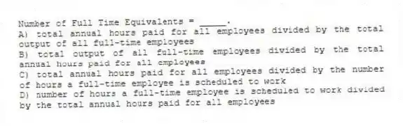 Number of Full Time Equivalents = _____.
A) total annual hours paid for all employees divided by the total output of all full-time employees
B) total output of all full-time employees divided by the total annual hours paid for all employees
C) total annual hours paid for all employees divided by the number of hours a full-time employee is scheduled to work
D) number of hours a full-time employee is scheduled to work divided by the total annual hours paid for all employees