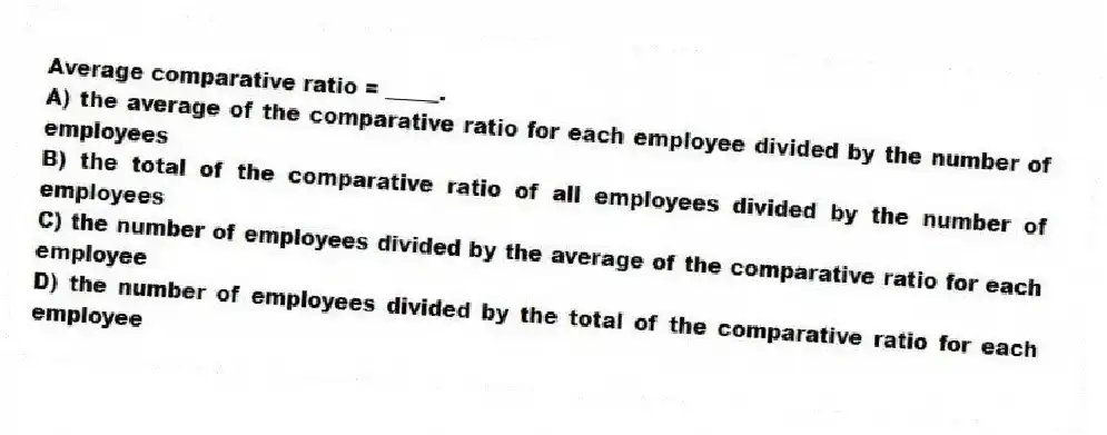 Average comparative ratio = _____.
A) the average of the comparative ratio for each employee divided by the number of employees
B) the total of the comparative ratio of all employees divided by the number of employees
C) the number of employees divided by the average of the comparative ratio for each employee
D) the number of employees divided by the total of the comparative ratio for each employee