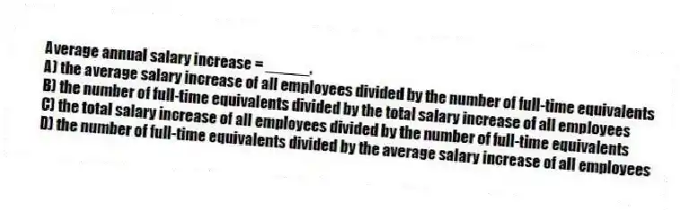 Average annual salary increase = _____.
A) the average salary increase of all employees divided by the number of full-time equivalents
B) the number of full-time equivalents divided by the total salary increase of all employees
C) the total salary increase of all employees divided by the number of full-time equivalents
D) the number of full-time equivalents divided by the average salary increase of all employees