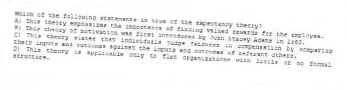 Which of the following statements is true of the expectancy theory?
A) This theory emphasizes the importance of finding valued rewards for the employee.
B) This theory of motivation was first introduced by John Stacey Adams in 1963.
C) This theory states that individuals judge fairness in compensation by comparing their inputs and outcomes against the inputs and outcomes of referent others.
D) This theory is applicable only to flat organizations with little or no formal structure.