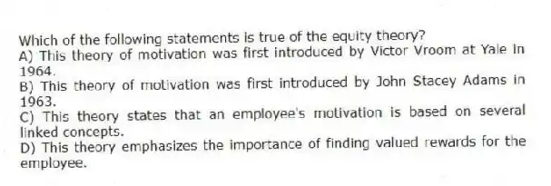 Which of the following statements is true of the equity theory?
A) This theory of motivation was first introduced by Victor Vroom at Yale in 1964.
B) This theory of motivation was first introduced by John Stacey Adams in 1963.
C) This theory states that an employee's motivation is based on several linked concepts.
D) This theory emphasizes the importance of finding valued rewards for the employee.