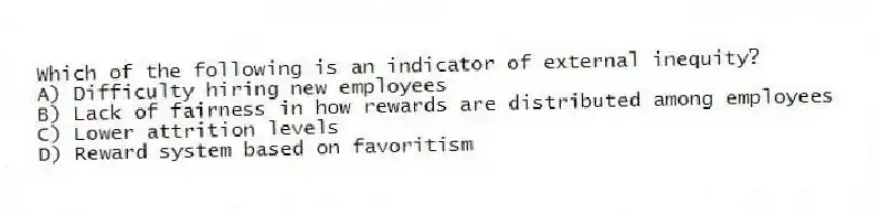 Which of the following is an indicator of external inequity?
A) Difficulty hiring new employees
B) Lack of fairness in how rewards are distributed among employees
C) Lower attrition levels
D) Reward system based on favoritism
