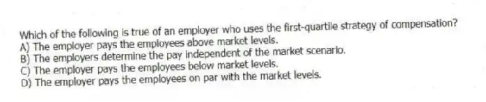 Which of the following is true of an employer who uses the first-quartile strategy of compensation?
A) The employer pays the employees above market levels.
B) The employers determine the pay independent of the market scenario.
C) The employer pays the employees below market levels.
D) The employer pays the employees on par with the market levels.