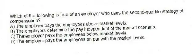 Which of the following is true of an employer who uses the second-quartile strategy of compensation?
A) The employer pays the employees above market levels.
B) The employers determine the pay independent of the market scenario.
C) The employer pays the employees below market levels.
D) The employer pays the employees on par with the market levels.