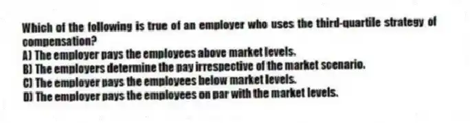 Which of the following is true of an employer who uses the third-quartile strategy of compensation?
A) The employer pays the employees above market levels.
B) The employers determine the pay irrespective of the market scenario.
C) The employer pays the employees below market levels.
D) The employer pays the employees on par with the market levels.