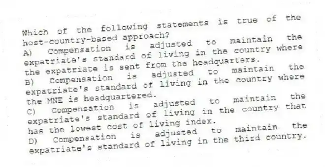 Which of the following statements is true of the host-country-based approach?
A) Compensation is adjusted to maintain the expatriate's standard of living in the country where the expatriate is sent from the headquarters.
B) Compensation is adjusted to maintain the expatriate's standard of living in the country where the MNE is headquartered.
C) Compensation is adjusted to maintain the expatriate's standard of living in the country that has the lowest cost of living index.
D) Compensation is adjusted to maintain the expatriate's standard of living in the third country.