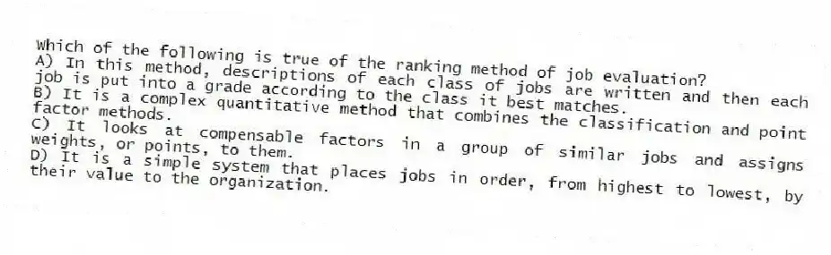 Which of the following is true of the ranking method of job evaluation?
A) In this method, descriptions of each class of jobs are written and then each job is put into a grade according to the class it best matches.
B) It is a complex quantitative method that combines the classification and point factor methods.
C) It looks at compensable factors in a group of similar jobs and assigns weights, or points, to them.
D) It is a simple system that places jobs in order, from highest to lowest, by their value to the organization.
