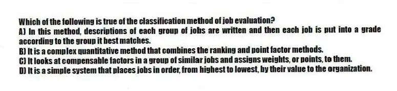 Which of the following is true of the classification method of job evaluation?
A) In this method, descriptions of each group of jobs are written and then each job is put into a grade according to the group it best matches.
B) It is a complex quantitative method that combines the ranking and point factor methods.
C) It looks at compensable factors in a group of similar jobs and assigns weights, or points, to them.
D) It is a simple system that places jobs in order, from highest to lowest, by their value to the organization.