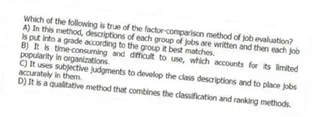 Which of the following is true of the factor-comparison method of job evaluation?
A) In this method, descriptions of each group of jobs are written and then each job is put into a grade according to the group it best matches.
B) It is time-consuming and difficult to use, which accounts for its limited popularity in organizations.
C) It uses subjective judgments to develop the class descriptions and to place jobs accurately in them.
D) It is a qualitative method that combines the classification and ranking methods.