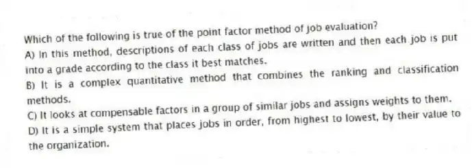 Which of the following is true of the point factor method of job evaluation?
A) In this method, descriptions of each class of jobs are written and then each job is put into a grade according to the class it best matches.
B) It is a complex quantitative method that combines the ranking and classification methods.
C) It looks at compensable factors in a group of similar jobs and assigns weights to them.
D) It is a simple system that places jobs in order, from highest to lowest, by their value to the organization.