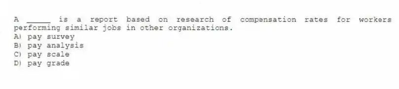 A _____ is a report based on research of compensation rates for workers performing similar jobs in other organizations.
A) pay survey
B) pay analysis
C) pay scale
D) pay grade