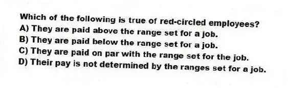 Which of the following is true of red-circled employees?
A) They are paid above the range set for a job.
B) They are paid below the range set for a job.
C) They are paid on par with the range set for the job.
D) Their pay is not determined by the ranges set for a job.