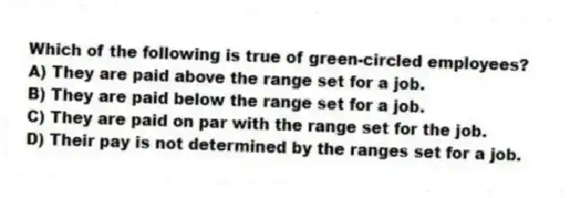 Which of the following is true of green-circled employees?
A) They are paid above the range set for a job.
B) They are paid below the range set for a job.
C) They are paid on par with the range set for the job.
D) Their pay is not determined by the ranges set for a job.