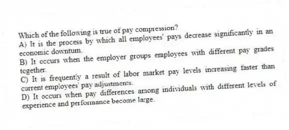 Which of the following is true of pay compression?
A) It is the process by which all employees' pays decrease significantly in an economic downturn.
B) It occurs when the employer groups employees with different pay grades together.
C) It is frequently a result of labor market pay levels increasing faster than current employees' pay adjustments.
D) It occurs when pay differences among individuals with different levels of experience and performance become large.