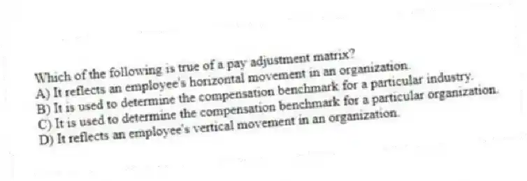 Which of the following is true of a pay adjustment matrix?
A) It reflects an employee's horizontal movement in an organization.
B) It is used to determine the compensation benchmark for a particular industry.
C) It is used to determine the compensation benchmark for a particular organization.
D) It reflects an employee's vertical movement in an organization.