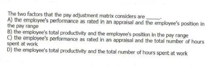 The two factors that the pay adjustment matrix considers are _____.
A) the employee's performance as rated in an appraisal and the employee's position in the pay range
B) the employee's total productivity and the employee's position in the pay range
C) the employee's performance as rated in an appraisal and the total number of hours spent at work
D) the employee's total productivity and the total number of hours spent at work