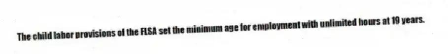 The child labor provisions of the FLSA set the minimum age for employment with unlimited hours at 19 years.
