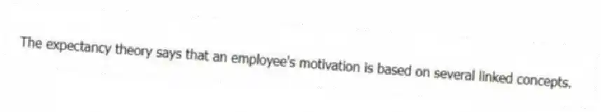 The expectancy theory says that an employee's motivation is based on several linked concepts.