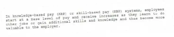 In knowledge-based pay (KBP) or skill-based pay (SBP) systems, employees start at a base level of pay and receive increases as they learn to do other jobs or gain additional skills and knowledge and thus become more valuable to the employer.