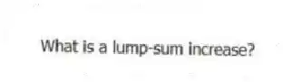 What is a lump-sum increase?